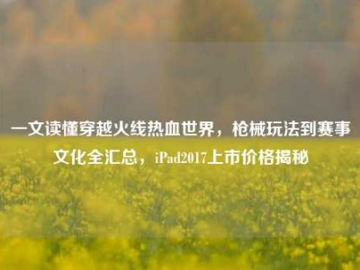 一文读懂穿越火线热血世界，枪械玩法到赛事文化全汇总，iPad2017上市价格揭秘