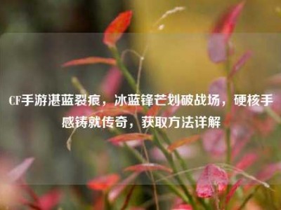CF手游湛蓝裂痕，冰蓝锋芒划破战场，硬核手感铸就传奇，获取方法详解