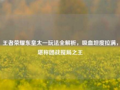 王者荣耀东皇太一玩法全解析，吸血坦度拉满，堪称团战搅局之王