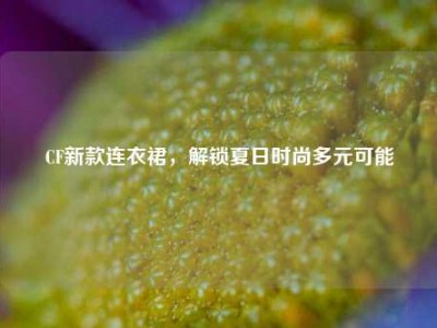 CF新款连衣裙，解锁夏日时尚多元可能