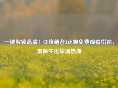 一键解锁高清！CF终结者3正规免费观看指南，重温生化战场热血