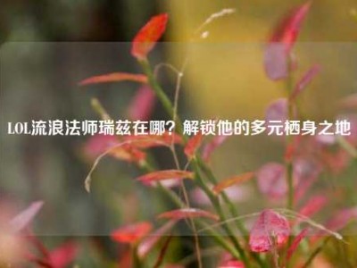 LOL流浪法师瑞兹在哪？解锁他的多元栖身之地