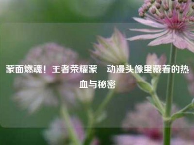蒙面燃魂！王者荣耀蒙犽动漫头像里藏着的热血与秘密
