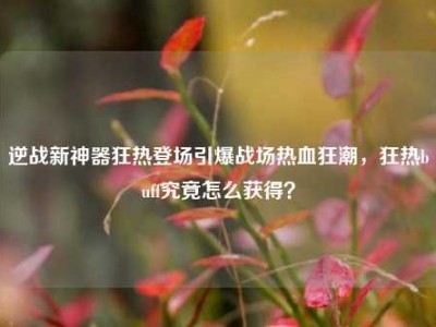 逆战新神器狂热登场引爆战场热血狂潮，狂热buff究竟怎么获得？