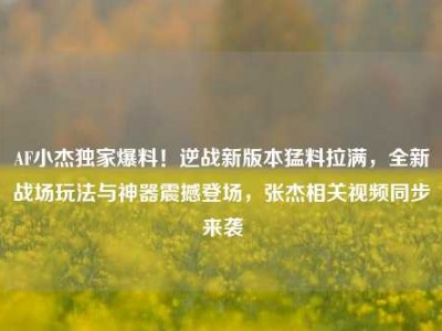 AF小杰独家爆料！逆战新版本猛料拉满，全新战场玩法与神器震撼登场，张杰相关视频同步来袭