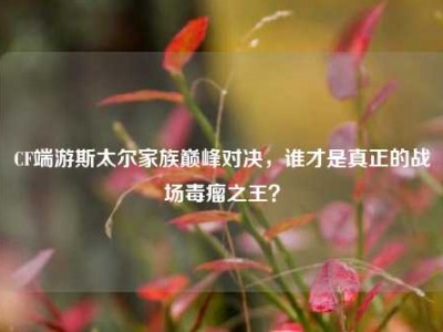 CF端游斯太尔家族巅峰对决，谁才是真正的战场毒瘤之王？