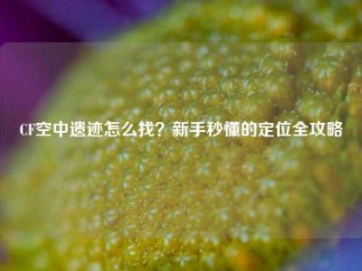 CF空中遗迹怎么找？新手秒懂的定位全攻略
