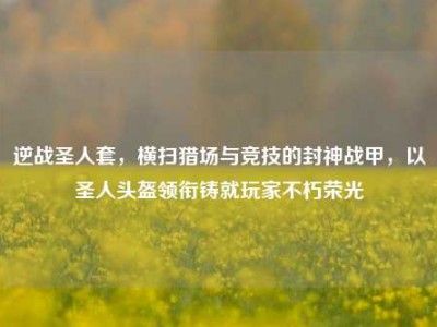 逆战圣人套，横扫猎场与竞技的封神战甲，以圣人头盔领衔铸就玩家不朽荣光