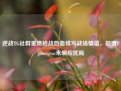 逆战TG社群重燃枪战热血续写战场情谊，却遭Tgame.exe未响应扰局