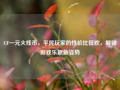 CF一元火线币，平民玩家的性价比狂欢，解锁游戏乐趣新姿势