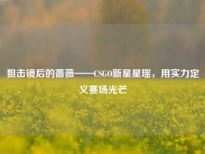 狙击镜后的蔷薇——CSGO新星星瑶，用实力定义赛场光芒
