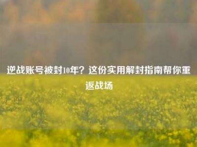 逆战账号被封10年？这份实用解封指南帮你重返战场