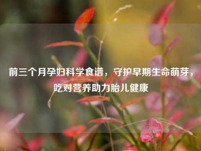 前三个月孕妇科学食谱，守护早期生命萌芽，吃对营养助力胎儿健康