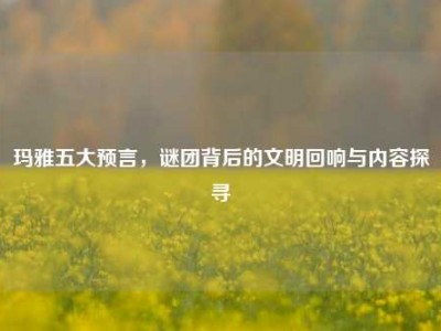 玛雅五大预言，谜团背后的文明回响与内容探寻