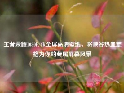 王者荣耀1080P/4K全屏高清壁纸，将峡谷热血定格为你的专属屏幕风景