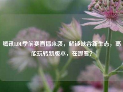 腾讯LOL季前赛直播来袭，解锁峡谷新生态，高能玩转新版本，在哪看？