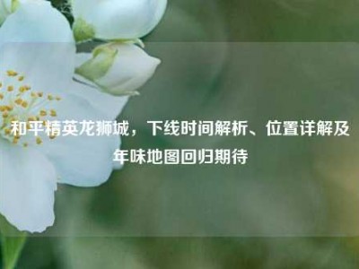 和平精英龙狮城，下线时间解析、位置详解及年味地图回归期待