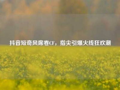 抖音短奇风席卷CF，指尖引爆火线狂欢潮