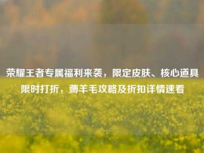 荣耀王者专属福利来袭，限定皮肤、核心道具限时打折，薅羊毛攻略及折扣详情速看