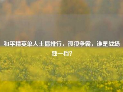 和平精英单人主播排行，孤狼争霸，谁是战场独一档？
