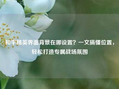和平精英界面背景在哪设置？一文搞懂位置，轻松打造专属战场氛围