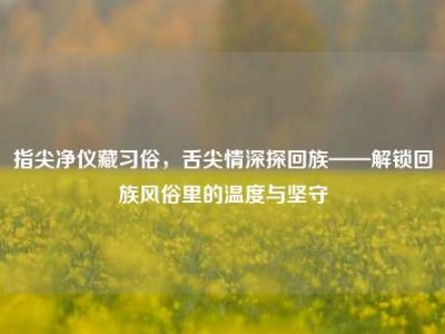 指尖净仪藏习俗，舌尖情深探回族——解锁回族风俗里的温度与坚守