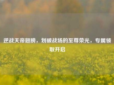 逆战天帝翅膀，划破战场的至尊荣光，专属领取开启