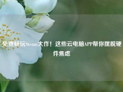 免费畅玩Steam大作！这些云电脑APP帮你摆脱硬件焦虑