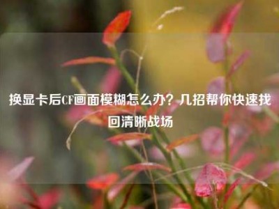 换显卡后CF画面模糊怎么办？几招帮你快速找回清晰战场