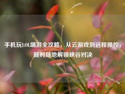 手机玩LOL端游全攻略，从云游戏到远程操控，随时随地解锁峡谷对决