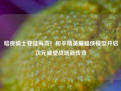 暗夜骑士登陆海岛！和平精英蝙蝠侠模型开启次元破壁战场新传奇