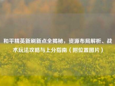 和平精英新刷新点全揭秘，资源布局解析、战术玩法攻略与上分指南（附位置图片）
