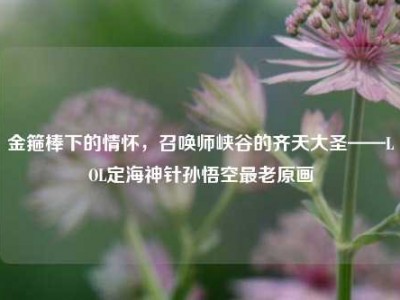金箍棒下的情怀，召唤师峡谷的齐天大圣——LOL定海神针孙悟空最老原画