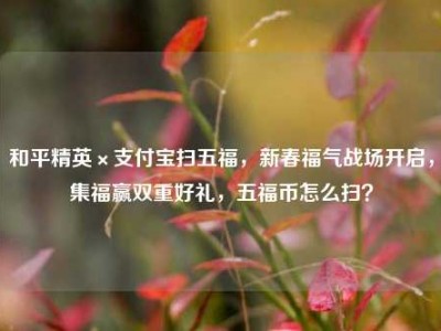 和平精英×支付宝扫五福，新春福气战场开启，集福赢双重好礼，五福币怎么扫？