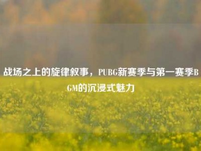 战场之上的旋律叙事，PUBG新赛季与第一赛季BGM的沉浸式魅力