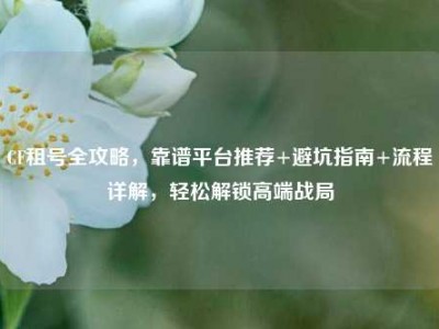 CF租号全攻略，靠谱平台推荐+避坑指南+流程详解，轻松解锁高端战局