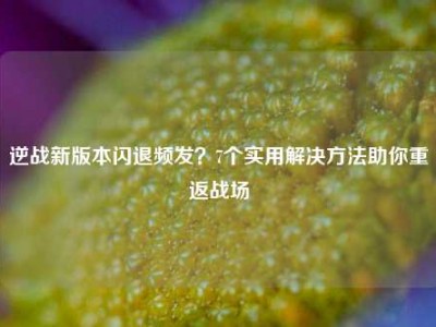 逆战新版本闪退频发？7个实用解决方法助你重返战场