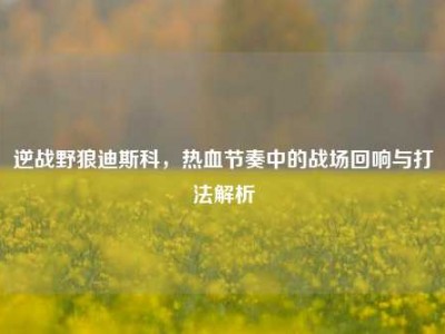 逆战野狼迪斯科，热血节奏中的战场回响与打法解析
