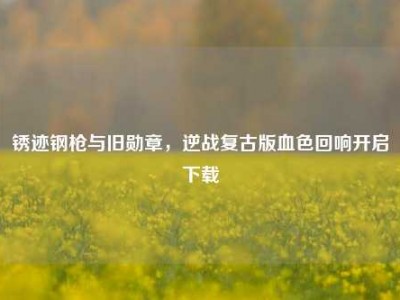 锈迹钢枪与旧勋章，逆战复古版血色回响开启下载