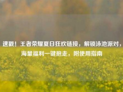 速戳！王者荣耀夏日狂欢链接，解锁泳池派对，海量福利一键抱走，附使用指南