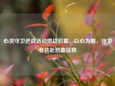 心灵守卫逆战活动燃战启幕，以心为盾，守卫者共赴热血征程