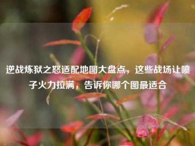 逆战炼狱之怒适配地图大盘点，这些战场让喷子火力拉满，告诉你哪个图最适合