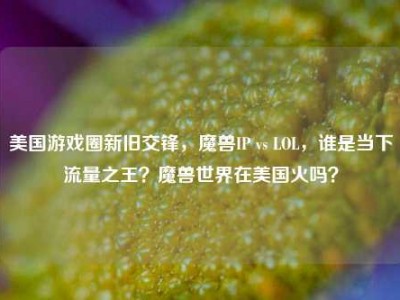 美国游戏圈新旧交锋，魔兽IP vs LOL，谁是当下流量之王？魔兽世界在美国火吗？