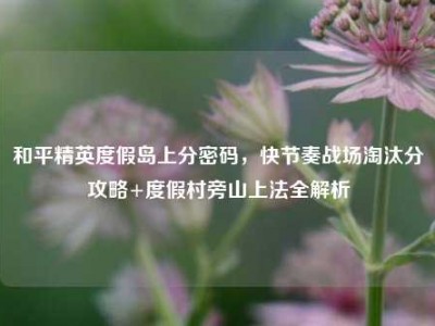 和平精英度假岛上分密码，快节奏战场淘汰分攻略+度假村旁山上法全解析