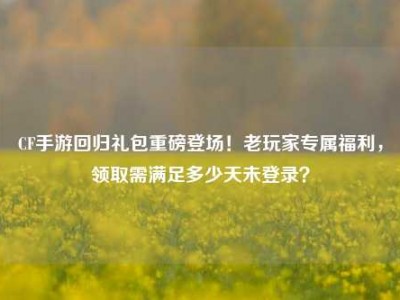CF手游回归礼包重磅登场！老玩家专属福利，领取需满足多少天未登录？