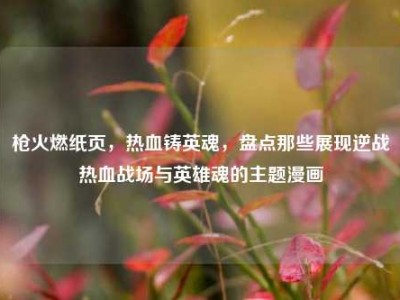 枪火燃纸页，热血铸英魂，盘点那些展现逆战热血战场与英雄魂的主题漫画
