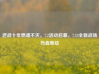 逆战十年燃魂不灭，7.2活动启幕，7.13全新战场热血集结