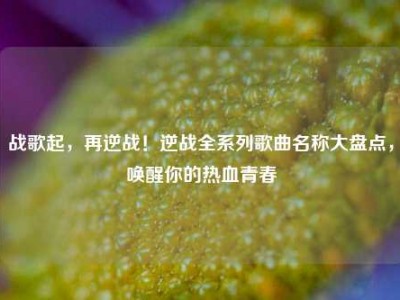 战歌起，再逆战！逆战全系列歌曲名称大盘点，唤醒你的热血青春