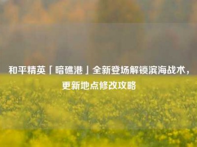 和平精英「暗礁港」全新登场解锁滨海战术，更新地点修改攻略