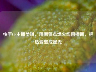 快手CF主播美琪，用瞬狙点燃火线直播间，把热爱熬成星光